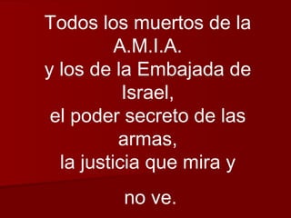 Todos los muertos de la A.M.I.A. y los de la Embajada de Israel, el poder secreto de las armas, la justicia que mira y no ve. 
