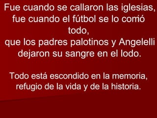 Fue cuando se callaron las iglesias, fue cuando el fútbol se lo comió todo, que los padres palotinos y Angelelli dejaron su sangre en el lodo. Todo está escondido en la memoria, refugio de la vida y de la historia. 