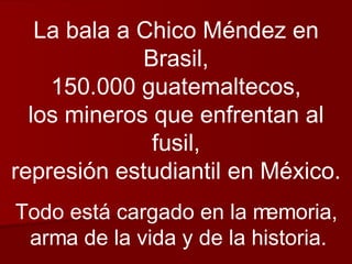 La bala a Chico Méndez en Brasil, 150.000 guatemaltecos, los mineros que enfrentan al fusil, represión estudiantil en México. Todo está cargado en la memoria, arma de la vida y de la historia. 