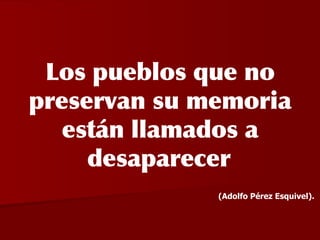 Los pueblos que no preservan su memoria están llamados a desaparecer   (Adolfo Pérez Esquivel).   