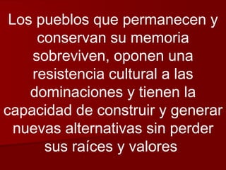 Los pueblos que permanecen y conservan su memoria sobreviven, oponen una resistencia cultural a las dominaciones y tienen la capacidad de construir y generar nuevas alternativas sin perder sus raíces y valores  
