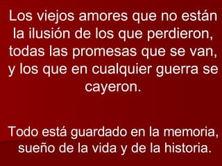 Los viejos amores que no están la ilusión de los que perdieron, todas las promesas que se van, y los que en cualquier guerra se cayeron. Todo está guardado en la memoria, sueño de la vida y de la historia. 