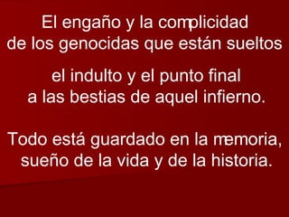 El engaño y la complicidad de los genocidas que están sueltos  el indulto y el punto final a las bestias de aquel infierno. Todo está guardado en la memoria, sueño de la vida y de la historia. 