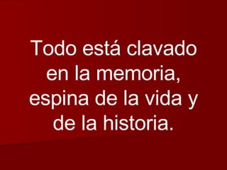 Todo está clavado en la memoria, espina de la vida y de la historia. 