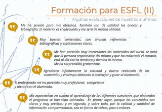 Formación para ESFL (II)
Algunas evaluaciones de nuestros alumnos:
Me ha servido para mis objetivos. También son de utilidad los anexos y
bibliografía. El material es el adecuado y me será de mucha utilidad.
Muy buenos contenidos, con amplias referencias
bibliográficas y explicaciones claras.
Me han parecido muy interesantes los contenidos del curso, se nota
que la persona responsable del mismo y que ha redactado el temario,
está al día con la temática y domina la misma.
Me ha sorprendido gratamente.
Agradezco infinitamente la claridad y buena redacción de los
contenidos y el tiempo dedicado a aconsejar y guiar al alumnado.
El profesorado me ha parecido muy profesional, competente
y atento con el alumnado.
Mis expectativas en cuanto al aprendizaje de las diferentes cuestiones que planteaba
el programa se han visto colmadas. En primer lugar, porque los contenidos son
claros y muy precisos; y en segundo, y sobre todo, por la calidad y cantidad de
información complementaria, sea en forma de videos, post o enlaces.
 