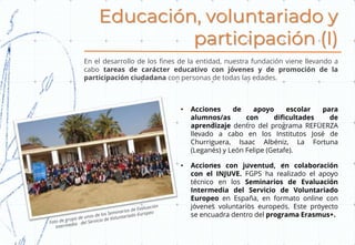 Educación, voluntariado y
participación (I)
En el desarrollo de los fines de la entidad, nuestra fundación viene llevando a
cabo tareas de carácter educativo con jóvenes y de promoción de la
participación ciudadana con personas de todas las edades.
• Acciones de apoyo escolar para
alumnos/as con dificultades de
aprendizaje dentro del programa REFUERZA
llevado a cabo en los Institutos José de
Churriguera, Isaac Albéniz, La Fortuna
(Leganés) y León Felipe (Getafe).
• Acciones con juventud, en colaboración
con el INJUVE. FGPS ha realizado el apoyo
técnico en los Seminarios de Evaluación
Intermedia del Servicio de Voluntariado
Europeo en España, en formato online con
jóvenes voluntarios europeos. Este proyecto
se encuadra dentro del programa Erasmus+.
 