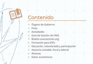 Contenido
• Órgano de Gobierno
• Fines
• Actividades
• Guía de Gestión de ONG
• Boletín asociaciones.org
• Formación para ESFL
• Educación, voluntariado y participación
• Asesoría contable, fiscal y laboral
• Alianzas
• Datos económicos
 
