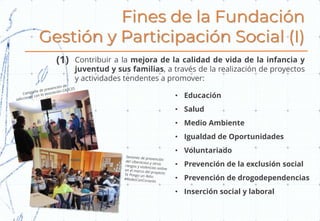 Fines de la Fundación
Gestión y Participación Social (I)
• Educación
• Salud
• Medio Ambiente
• Igualdad de Oportunidades
• Voluntariado
• Prevención de la exclusión social
• Prevención de drogodependencias
• Inserción social y laboral
Contribuir a la mejora de la calidad de vida de la infancia y
juventud y sus familias, a través de la realización de proyectos
y actividades tendentes a promover:
(1)
 