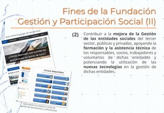 Fines de la Fundación
Gestión y Participación Social (II)
Contribuir a la mejora de la Gestión
de las entidades sociales del tercer
sector, públicas y privadas, apoyando la
formación y la asistencia técnica de
los responsables, socios, trabajadores y
voluntarios de dichas entidades y
potenciando la utilización de las
nuevas tecnologías en la gestión de
dichas entidades.
(2)
 
