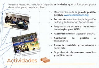Actividades
Nuestros estatutos mencionan algunas actividades que la Fundación podrá
desarrollar para cumplir sus fines:
• Mantenimiento de la guía de gestión
de ONG www.asociaciones.org.
• Formación en el ámbito de la gestión
de ENL y la Animación Sociocultural.
• Programas de acceso a las nuevas
tecnologías para ONG.
• Asesoramiento en la gestión de ENL.
• Auditorías de gestión a
asociaciones.
• Asesoría contable y de nóminas
para ONG.
• Organización de eventos, estudios
y publicaciones.
 