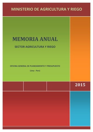  
	
  	
  	
  	
  2015	
  
	
  
	
  
MEMORIA	
  ANUAL	
  
SECTOR	
  AGRICULTURA	
  Y	
  RIEGO	
  
	
  	
  	
  	
  
	
  
	
  
OFICINA	
  GENERAL	
  DE	
  PLANEAMIENTO	
  Y	
  PRESUPUESTO	
  
Lima	
  -­‐	
  Perú	
  
	
  
	
  
MINISTERIO	
  DE	
  AGRICULTURA	
  Y	
  RIEGO	
  
 
