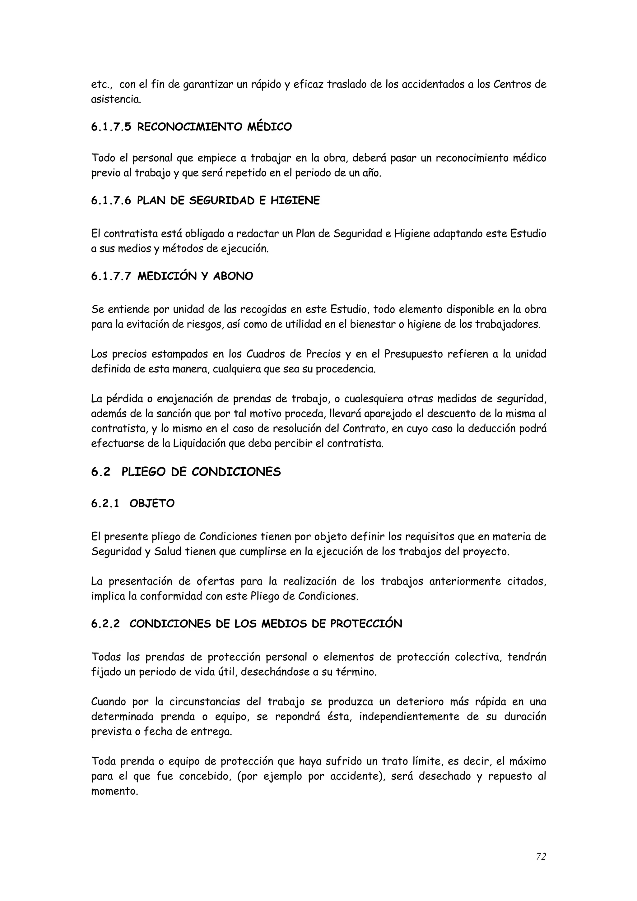 etc., con el fin de garantizar un rápido y eficaz traslado de los accidentados a los Centros de
asistencia.

6.1.7.5 RECONOCIMIENTO MÉDICO

Todo el personal que empiece a trabajar en la obra, deberá pasar un reconocimiento médico
previo al trabajo y que será repetido en el periodo de un año.

6.1.7.6 PLAN DE SEGURIDAD E HIGIENE


El contratista está obligado a redactar un Plan de Seguridad e Higiene adaptando este Estudio
a sus medios y métodos de ejecución.

6.1.7.7 MEDICIÓN Y ABONO


Se entiende por unidad de las recogidas en este Estudio, todo elemento disponible en la obra
para la evitación de riesgos, así como de utilidad en el bienestar o higiene de los trabajadores.

Los precios estampados en los Cuadros de Precios y en el Presupuesto refieren a la unidad
definida de esta manera, cualquiera que sea su procedencia.

La pérdida o enajenación de prendas de trabajo, o cualesquiera otras medidas de seguridad,
además de la sanción que por tal motivo proceda, llevará aparejado el descuento de la misma al
contratista, y lo mismo en el caso de resolución del Contrato, en cuyo caso la deducción podrá
efectuarse de la Liquidación que deba percibir el contratista.

6.2 PLIEGO DE CONDICIONES

6.2.1 OBJETO


El presente pliego de Condiciones tienen por objeto definir los requisitos que en materia de
Seguridad y Salud tienen que cumplirse en la ejecución de los trabajos del proyecto.

La presentación de ofertas para la realización de los trabajos anteriormente citados,
implica la conformidad con este Pliego de Condiciones.

6.2.2 CONDICIONES DE LOS MEDIOS DE PROTECCIÓN


Todas las prendas de protección personal o elementos de protección colectiva, tendrán
fijado un periodo de vida útil, desechándose a su término.

Cuando por la circunstancias del trabajo se produzca un deterioro más rápida en una
determinada prenda o equipo, se repondrá ésta, independientemente de su duración
prevista o fecha de entrega.

Toda prenda o equipo de protección que haya sufrido un trato límite, es decir, el máximo
para el que fue concebido, (por ejemplo por accidente), será desechado y repuesto al
momento.




                                                                                              72
 