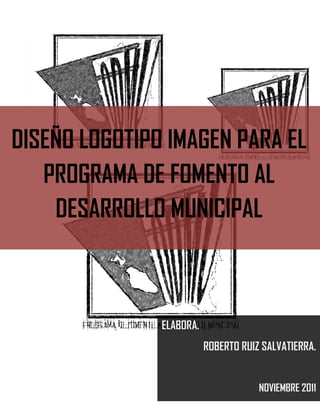 DISEÑO LOGOTIPO IMAGEN PARA EL
   PROGRAMA DE FOMENTO AL
    DESARROLLO MUNICIPAL



               ELABORA.
                          ROBERTO RUIZ SALVATIERRA.


                                      NOVIEMBRE 2011
 