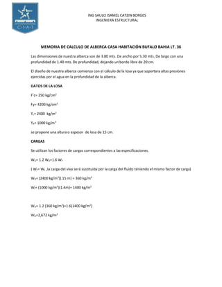 ING SAULO ISAMEL CATZIN BORGES
INGENIERA ESTRUCTURAL
MEMORIA DE CALCULO DE ALBERCA CASA HABITACIÓN BUFALO BAHIA LT. 36
Las dimensiones de nuestra alberca son de 3.80 mts. De ancho por 5.30 mts. De largo con una
profundidad de 1.40 mts. De profundidad, dejando un bordo libre de 20 cm.
El diseño de nuestra alberca comienza con el cálculo de la losa ya que soportara altas presiones
ejercidas por el agua en la profundidad de la alberca.
DATOS DE LA LOSA
F’c= 250 kg/cm2
Fy= 4200 kg/cm2
ϒc= 2400 kg/m3
ϒA= 1000 kg/m3
se propone una altura o espesor de losa de 15 cm.
CARGAS
Se utilizan los factores de cargas correspondientes a las especificaciones.
WU= 1.2 WD+1.6 WF
( WF= WL ,la carga del viva será sustituida por la carga del fluido teniendo el mismo factor de carga)
WD= (2400 kg/m3
)(.15 m) = 360 kg/m2
Wf= (1000 kg/m3
)(1.4m)= 1400 kg/m2
WU= 1.2 (360 kg/m2
)+1.6(1400 kg/m2
)
WU=2,672 kg/m2
 