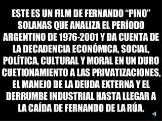 ESTE ES UN FILM DE FERNANDO “PINO” SOLANAS QUE ANALIZA EL PERÍODO ARGENTINO DE 1976-2001 Y DA CUENTA DE LA DECADENCIA ECONÓMICA, SOCIAL, POLÍTICA, CULTURAL Y MORAL EN UN DURO CUETIONAMIENTO A LAS PRIVATIZACIONES, EL MANEJO DE LA DEUDA EXTERNA Y EL DERRUMBE INDUSTRIAL HASTA LLEGAR A LA CAÍDA DE FERNANDO DE LA RÚA. 