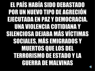 EL PAÍS HABÍA SIDO DEBASTADO POR UN NUEVO TIPO DE AGRECIÓN EJECUTADA EN PAZ Y DEMOCRACIA. UNA VIOLENCIA COTIDIANA Y SILENCIOSA DEJABA MÁS VÍCTIMAS SOCIALES, MÁS EMIGRADOS Y MUERTOS QUE LOS DEL TERRORISMO DE ESTADO Y LA GUERRA DE MALVINAS 