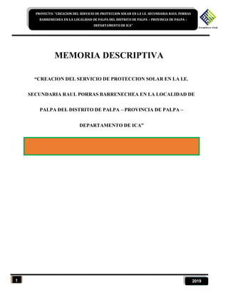 1 2019
PROYECTO: “CREACION DEL SERVICIO DE PROTECCION SOLAR EN LA I.E. SECUNDARIA RAUL PORRAS
BARRENECHEA EN LA LOCALIDAD DE PALPA DEL DISTRITO DE PALPA – PROVINCIA DE PALPA –
DEPARTAMENTO DE ICA”
MEMORIA DESCRIPTIVA
“CREACION DEL SERVICIO DE PROTECCION SOLAR EN LA I.E.
SECUNDARIA RAUL PORRAS BARRENECHEA EN LA LOCALIDAD DE
PALPA DEL DISTRITO DE PALPA – PROVINCIA DE PALPA –
DEPARTAMENTO DE ICA”
 
