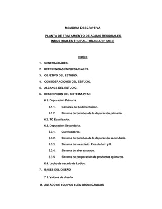 MEMORIA DESCRIPTIVA
PLANTA DE TRATAMIENTO DE AGUAS RESIDUALES
INDUSTRIALES TRUPAL-TRUJILLO (PTAR-I)
INDICE
1. GENERALIDADES.
2. REFERENCIAS EMPRESARIALES.
3. OBJETIVO DEL ESTUDIO.
4. CONSIDERACIONES DEL ESTUDIO.
5. ALCANCE DEL ESTUDIO.
6. DESCRIPCION DEL SISTEMA PTAR.
6.1. Depuración Primaria.
6.1.1. Cámaras de Sedimentación.
6.1.2. Sistema de bombeo de la depuración primaria.
6.2. TQ Ecualizador.
6.3. Depuración Secundaria.
6.3.1. Clarificadores.
6.3.2. Sistema de bombeo de la depuración secundaria.
6.3.3. Sistema de mezclado: Floculador I y II.
6.3.4. Sistema de aire saturado.
6.3.5. Sistema de preparación de productos químicos.
6.4. Lecho de secado de Lodos.
7. BASES DEL DISEÑO
7.1. Valores de diseño
8. LISTADO DE EQUIPOS ELECTROMECANICOS
 