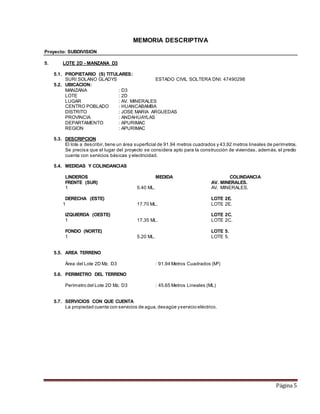 Página 5
MEMORIA DESCRIPTIVA
Proyecto: SUBDIVISION
5. LOTE 2D - MANZANA D3
5.1. PROPIETARIO (S) TITULARES:
SURI SOLANO GLADYS ESTADO CIVIL SOLTERA DNI: 47490298
5.2. UBICACION:
MANZANA : D3
LOTE : 2D
LUGAR : AV. MINERALES
CENTRO POBLADO : HUANCABAMBA
DISTRITO : JOSE MARIA ARGUEDAS
PROVINCIA : ANDAHUAYLAS
DEPARTAMENTO : APURIMAC
REGION : APURIMAC
5.3. DESCRIPCION
El lote a describir,tiene un área superficial de 91.94 metros cuadrados y 43.92 metros lineales de perímetros.
Se precisa que el lugar del proyecto se considera apto para la construcción de viviendas, además, el predio
cuenta con servicios básicas y electricidad.
5.4. MEDIDAS Y COLINDANCIAS
LINDEROS MEDIDA COLINDANCIA
FRENTE (SUR) AV. MINERALES.
1 5.40 ML. AV. MINERALES.
DERECHA (ESTE) LOTE 2E.
1 17.70 ML. LOTE 2E.
IZQUIERDA (OESTE) LOTE 2C.
1 17.35 ML. LOTE 2C.
FONDO (NORTE) LOTE 5.
1 5.20 ML. LOTE 5.
5.5. AREA TERRENO
Área del Lote 2D Mz. D3 : 91.94 Metros Cuadrados (M2
)
5.6. PERIMETRO DEL TERRENO
Perímetro del Lote 2D Mz. D3 : 45.65 Metros Lineales (ML)
5.7. SERVICIOS CON QUE CUENTA
La propiedad cuenta con servicios de agua,desagüe yservicio eléctrico.
 