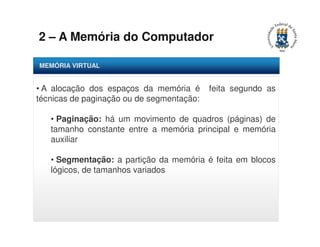 2 – A Memória do Computador 
MEMÓRIA VIRTUAL 
• A alocação dos espaços da memória é feita segundo as 
técnicas de paginação ou de segmentação: 
• Paginação: há um movimento de quadros (páginas) de 
tamanho constante entre a memória principal e memória 
auxiliar 
• Segmentação: a partição da memória é feita em blocos 
lógicos, de tamanhos variados 
 
