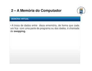 2 – A Memória do Computador 
MEMÓRIA VIRTUAL 
• A troca de dados entre disco ememória, de forma que cada 
um fica com uma parte do programa ou dos dados, é chamada 
de swapping. 
 