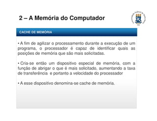 2 – A Memória do Computador 
CACHE DE MEMÓRIA 
• A fim de agilizar o processamento durante a execução de um 
programa, o processador é capaz de identificar quais as 
posições de memória que são mais solicitadas. 
• Cria-se então um dispositivo especial de memória, com a 
função de abrigar o que é mais solicitado, aumentando a taxa 
de transferência e portanto a velocidade do processador 
• A esse dispositivo denomina-se cache de memória. 
 