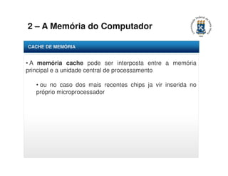 2 – A Memória do Computador 
CACHE DE MEMÓRIA 
• A memória cache pode ser interposta entre a memória 
principal e a unidade central de processamento 
• ou no caso dos mais recentes chips ja vir inserida no 
próprio microprocessador 
 