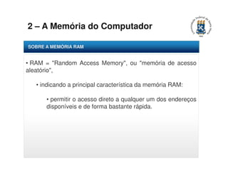 2 – A Memória do Computador 
SOBRE A MEMÓRIA RAM 
• RAM = "Random Access Memory", ou "memória de acesso 
aleatório", 
• indicando a principal característica da memória RAM: 
• permitir o acesso direto a qualquer um dos endereços 
disponíveis e de forma bastante rápida. 
 