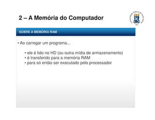 2 – A Memória do Computador 
SOBRE A MEMÓRIA RAM 
• Ao carregar um programa... 
• ele é lido no HD (ou outra mídia de armazenamento) 
• é transferido para a memória RAM 
• para só então ser executado pelo processador 
 