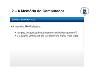 2 – A Memória do Computador 
SOBRE A MEMÓRIA RAM 
• A memória RAM oferece... 
• tempos de acesso brutalmente mais baixos que o HD 
• e trabalha com taxas de transferência muito mais altas 
 