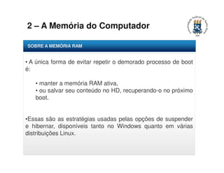 2 – A Memória do Computador 
SOBRE A MEMÓRIA RAM 
• A única forma de evitar repetir o demorado processo de boot 
é: 
• manter a memória RAM ativa, 
• ou salvar seu conteúdo no HD, recuperando-o no próximo 
boot. 
•Essas são as estratégias usadas pelas opções de suspender 
e hibernar, disponíveis tanto no Windows quanto em várias 
distribuições Linux. 
 