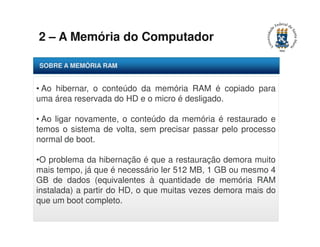 2 – A Memória do Computador 
SOBRE A MEMÓRIA RAM 
• Ao hibernar, o conteúdo da memória RAM é copiado para 
uma área reservada do HD e o micro é desligado. 
• Ao ligar novamente, o conteúdo da memória é restaurado e 
temos o sistema de volta, sem precisar passar pelo processo 
normal de boot. 
•O problema da hibernação é que a restauração demora muito 
mais tempo, já que é necessário ler 512 MB, 1 GB ou mesmo 4 
GB de dados (equivalentes à quantidade de memória RAM 
instalada) a partir do HD, o que muitas vezes demora mais do 
que um boot completo. 
 