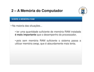 2 – A Memória do Computador 
SOBRE A MEMÓRIA RAM 
• Na maioria das situações... 
• ter uma quantidade suficiente de memória RAM instalada 
é mais importante que o desempenho do processador, 
• pois sem memória RAM suficiente o sistema passa a 
utilizar memória swap, que é absurdamente mais lenta. 
 
