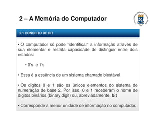2 – A Memória do Computador 
2.1 CONCEITO DE BIT 
• O computador só pode ”identificar” a informação através de 
sua elementar e restrita capacidade de distinguir entre dois 
estados: 
• 0’s e 1’s 
• Essa é a essência de um sistema chamado biestável 
• Os digitos 0 e 1 são os únicos elementos do sistema de 
numeração de base 2. Por isso, 0 e 1 receberam o nome de 
dígitos binários (binary digit) ou, abreviadamente, bit 
• Corresponde a menor unidade de informação no computador. 
 