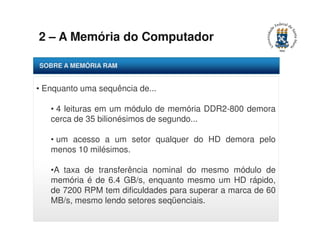 2 – A Memória do Computador 
SOBRE A MEMÓRIA RAM 
• Enquanto uma sequência de... 
• 4 leituras em um módulo de memória DDR2-800 demora 
cerca de 35 bilionésimos de segundo... 
• um acesso a um setor qualquer do HD demora pelo 
menos 10 milésimos. 
•A taxa de transferência nominal do mesmo módulo de 
memória é de 6.4 GB/s, enquanto mesmo um HD rápido, 
de 7200 RPM tem dificuldades para superar a marca de 60 
MB/s, mesmo lendo setores seqüenciais. 
 