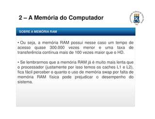 2 – A Memória do Computador 
SOBRE A MEMÓRIA RAM 
• Ou seja, a memória RAM possui nesse caso um tempo de 
acesso quase 300.000 vezes menor e uma taxa de 
transferência contínua mais de 100 vezes maior que o HD. 
• Se lembrarmos que a memória RAM já é muito mais lenta que 
o processador (justamente por isso temos os caches L1 e L2), 
fica fácil perceber o quanto o uso de memória swap por falta de 
memória RAM física pode prejudicar o desempenho do 
sistema. 
 