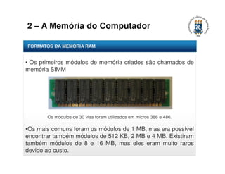 2 – A Memória do Computador 
FORMATOS DA MEMÓRIA RAM 
• Os primeiros módulos de memória criados são chamados de 
memória SIMM 
Os módulos de 30 vias foram utilizados em micros 386 e 486. 
•Os mais comuns foram os módulos de 1 MB, mas era possível 
encontrar também módulos de 512 KB, 2 MB e 4 MB. Existiram 
também módulos de 8 e 16 MB, mas eles eram muito raros 
devido ao custo. 
 