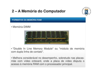 2 – A Memória do Computador 
FORMATOS DA MEMÓRIA RAM 
• Memória DIMM 
• "Double In Line Memory Module" ou "módulo de memória 
com dupla linha de contato". 
• Melhora considerável no desempenho, sobretudo nas placas-mãe 
com vídeo onboard, onde a placa de vídeo disputa o 
acesso à memória RAM com o processador principal. 
 
