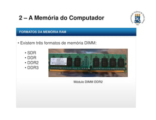 2 – A Memória do Computador 
FORMATOS DA MEMÓRIA RAM 
• Existem três formatos de memória DIMM: 
• SDR 
• DDR 
• DDR2 
• DDR3 
Módulo DIMM DDR2 
 