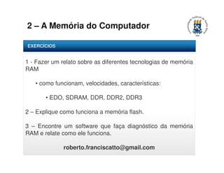 2 – A Memória do Computador 
EXERCÍCIOS 
1 - Fazer um relato sobre as diferentes tecnologias de memória 
RAM 
• como funcionam, velocidades, características: 
• EDO, SDRAM, DDR, DDR2, DDR3 
2 – Explique como funciona a memória flash. 
3 – Encontre um software que faça diagnóstico da memória 
RAM e relate como ele funciona. 
roberto.franciscatto@gmail.com 
 