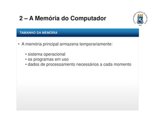 2 – A Memória do Computador 
TAMANHO DA MEMÓRIA 
• A memória principal armazena temporariamente: 
• sistema operacional 
• os programas em uso 
• dados de processamento necessários a cada momento 
 
