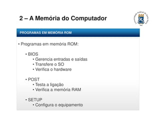 2 – A Memória do Computador 
PROGRAMAS EM MEMÓRIA ROM 
• Programas em memória ROM: 
• BIOS 
• Gerencia entradas e saídas 
• Transfere o SO 
• Verifica o hardware 
• POST 
• Testa a ligação 
• Verifica a memória RAM 
• SETUP 
• Configura o equipamento 
 