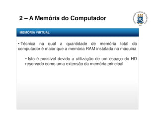 2 – A Memória do Computador 
MEMÓRIA VIRTUAL 
• Técnica na qual a quantidade de memória total do 
computador é maior que a memória RAM instalada na máquina 
• Isto é possível devido a utilização de um espaço do HD 
reservado como uma extensão da memória principal 
 