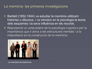 La memòria: les primeres investigacions
►

►

Bartlett (1852-1944) va estudiar la memòria utilitzant
històries o dibuixos, i va introduir en la psicologia la teoria
dels esquemes i la seva influència en els records.
Representa un antecedent de la psicologia cognitiva per la
importància que li dóna a les estructures mentals i a la
intepretació en la construcció de la memória.

La memòria de testimonis

 
