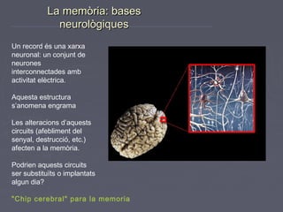 La memòria: bases
neurològiques
Un record és una xarxa
neuronal: un conjunt de
neurones
interconnectades amb
activitat elèctrica.
Aquesta estructura
s’anomena engrama
Les alteracions d’aquests
circuits (afebliment del
senyal, destrucció, etc.)
afecten a la memòria.
Podrien aquests circuits
ser substituïts o implantats
algun dia?
"Chip cerebral" para la memoria

 