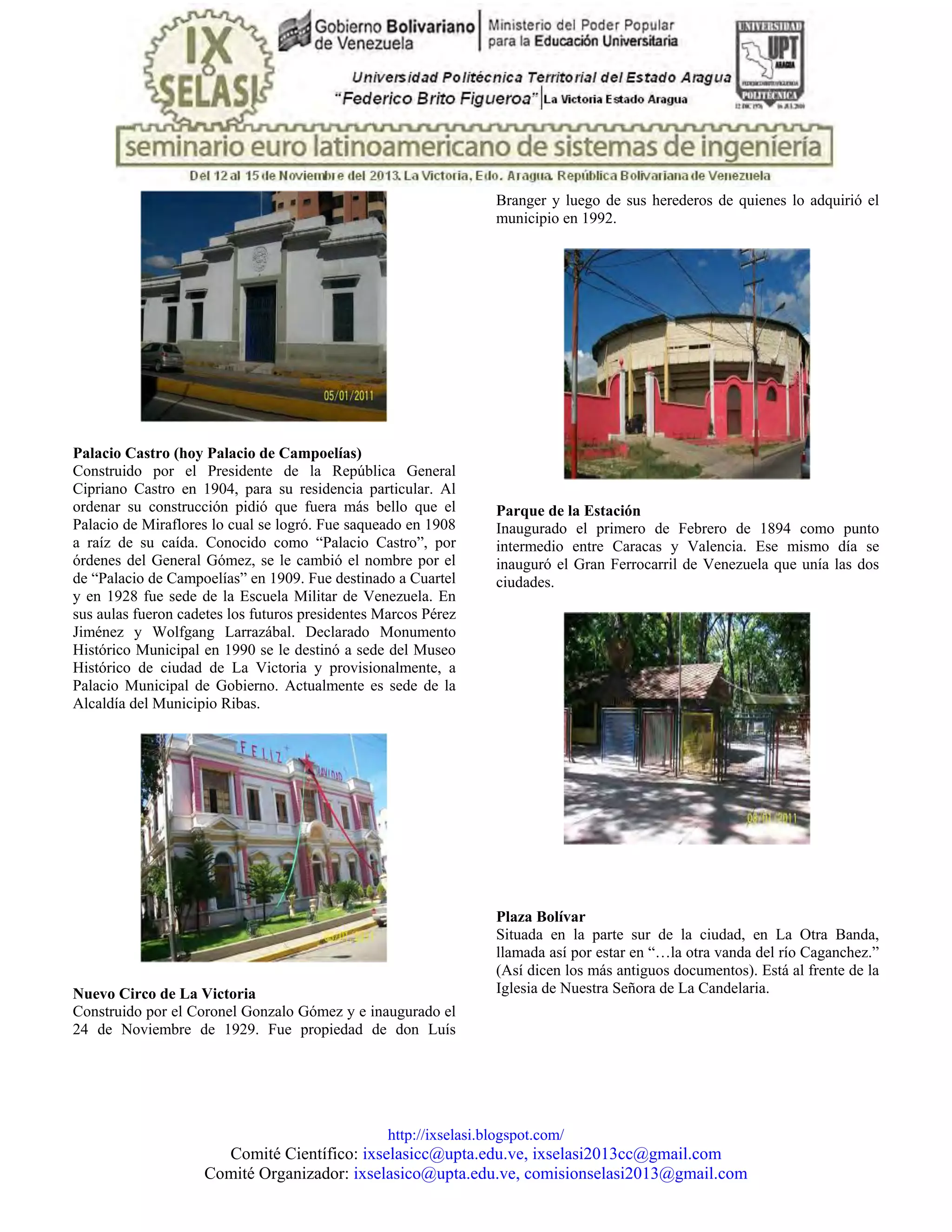 http://ixselasi.blogspot.com/
Comité Científico: ixselasicc@upta.edu.ve, ixselasi2013cc@gmail.com
Comité Organizador: ixselasico@upta.edu.ve, comisionselasi2013@gmail.com
Palacio Castro (hoy Palacio de Campoelías)
Construido por el Presidente de la República General
Cipriano Castro en 1904, para su residencia particular. Al
ordenar su construcción pidió que fuera más bello que el
Palacio de Miraflores lo cual se logró. Fue saqueado en 1908
a raíz de su caída. Conocido como “Palacio Castro”, por
órdenes del General Gómez, se le cambió el nombre por el
de “Palacio de Campoelías” en 1909. Fue destinado a Cuartel
y en 1928 fue sede de la Escuela Militar de Venezuela. En
sus aulas fueron cadetes los futuros presidentes Marcos Pérez
Jiménez y Wolfgang Larrazábal. Declarado Monumento
Histórico Municipal en 1990 se le destinó a sede del Museo
Histórico de ciudad de La Victoria y provisionalmente, a
Palacio Municipal de Gobierno. Actualmente es sede de la
Alcaldía del Municipio Ribas.
Nuevo Circo de La Victoria
Construido por el Coronel Gonzalo Gómez y e inaugurado el
24 de Noviembre de 1929. Fue propiedad de don Luís
Branger y luego de sus herederos de quienes lo adquirió el
municipio en 1992.
Parque de la Estación
Inaugurado el primero de Febrero de 1894 como punto
intermedio entre Caracas y Valencia. Ese mismo día se
inauguró el Gran Ferrocarril de Venezuela que unía las dos
ciudades.
Plaza Bolívar
Situada en la parte sur de la ciudad, en La Otra Banda,
llamada así por estar en “…la otra vanda del río Caganchez.”
(Así dicen los más antiguos documentos). Está al frente de la
Iglesia de Nuestra Señora de La Candelaria.
 