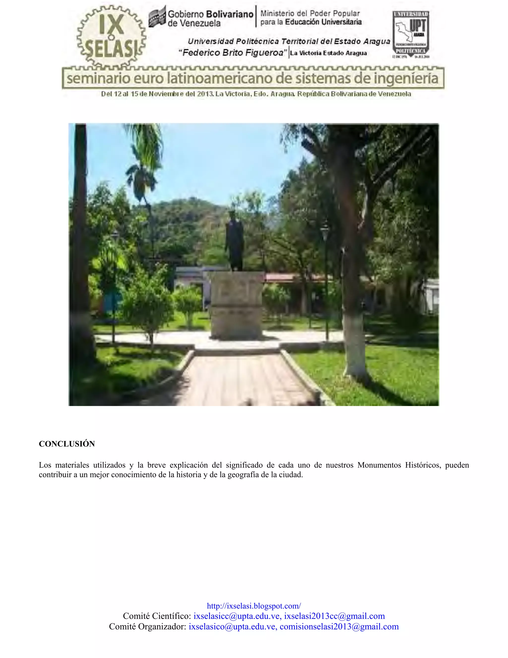 http://ixselasi.blogspot.com/
Comité Científico: ixselasicc@upta.edu.ve, ixselasi2013cc@gmail.com
Comité Organizador: ixselasico@upta.edu.ve, comisionselasi2013@gmail.com
CONCLUSIÓN
Los materiales utilizados y la breve explicación del significado de cada uno de nuestros Monumentos Históricos, pueden
contribuir a un mejor conocimiento de la historia y de la geografía de la ciudad.
 