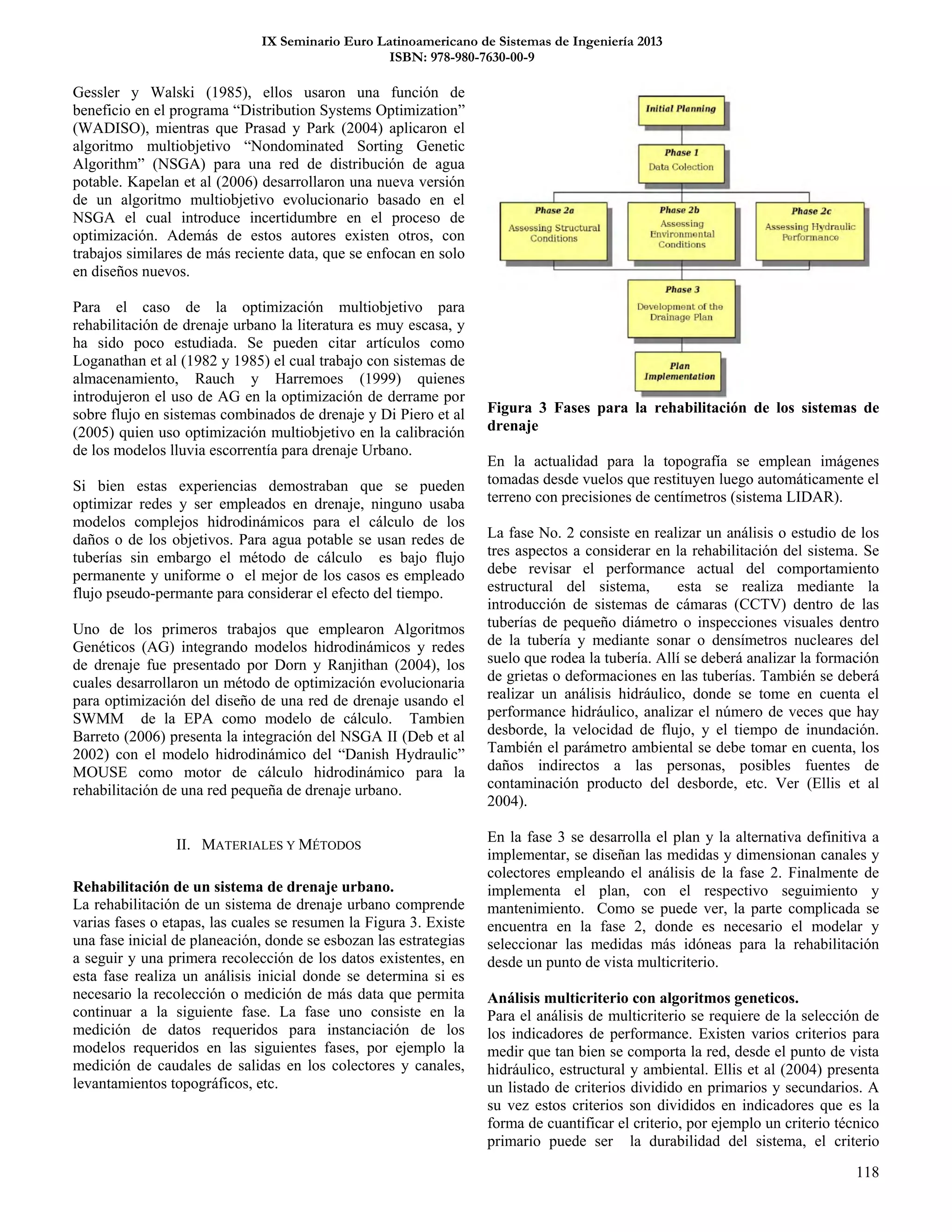 IX Seminario Euro Latinoamericano de Sistemas de Ingeniería 2013
ISBN: 978-980-7630-00-9
118
Gessler y Walski (1985), ellos usaron una función de
beneficio en el programa “Distribution Systems Optimization”
(WADISO), mientras que Prasad y Park (2004) aplicaron el
algoritmo multiobjetivo “Nondominated Sorting Genetic
Algorithm” (NSGA) para una red de distribución de agua
potable. Kapelan et al (2006) desarrollaron una nueva versión
de un algoritmo multiobjetivo evolucionario basado en el
NSGA el cual introduce incertidumbre en el proceso de
optimización. Además de estos autores existen otros, con
trabajos similares de más reciente data, que se enfocan en solo
en diseños nuevos.
Para el caso de la optimización multiobjetivo para
rehabilitación de drenaje urbano la literatura es muy escasa, y
ha sido poco estudiada. Se pueden citar artículos como
Loganathan et al (1982 y 1985) el cual trabajo con sistemas de
almacenamiento, Rauch y Harremoes (1999) quienes
introdujeron el uso de AG en la optimización de derrame por
sobre flujo en sistemas combinados de drenaje y Di Piero et al
(2005) quien uso optimización multiobjetivo en la calibración
de los modelos lluvia escorrentía para drenaje Urbano.
Si bien estas experiencias demostraban que se pueden
optimizar redes y ser empleados en drenaje, ninguno usaba
modelos complejos hidrodinámicos para el cálculo de los
daños o de los objetivos. Para agua potable se usan redes de
tuberías sin embargo el método de cálculo es bajo flujo
permanente y uniforme o el mejor de los casos es empleado
flujo pseudo-permante para considerar el efecto del tiempo.
Uno de los primeros trabajos que emplearon Algoritmos
Genéticos (AG) integrando modelos hidrodinámicos y redes
de drenaje fue presentado por Dorn y Ranjithan (2004), los
cuales desarrollaron un método de optimización evolucionaria
para optimización del diseño de una red de drenaje usando el
SWMM de la EPA como modelo de cálculo. Tambien
Barreto (2006) presenta la integración del NSGA II (Deb et al
2002) con el modelo hidrodinámico del “Danish Hydraulic”
MOUSE como motor de cálculo hidrodinámico para la
rehabilitación de una red pequeña de drenaje urbano.
II. MATERIALES Y MÉTODOS
Rehabilitación de un sistema de drenaje urbano.
La rehabilitación de un sistema de drenaje urbano comprende
varias fases o etapas, las cuales se resumen la Figura 3. Existe
una fase inicial de planeación, donde se esbozan las estrategias
a seguir y una primera recolección de los datos existentes, en
esta fase realiza un análisis inicial donde se determina si es
necesario la recolección o medición de más data que permita
continuar a la siguiente fase. La fase uno consiste en la
medición de datos requeridos para instanciación de los
modelos requeridos en las siguientes fases, por ejemplo la
medición de caudales de salidas en los colectores y canales,
levantamientos topográficos, etc.
Figura 3 Fases para la rehabilitación de los sistemas de
drenaje
En la actualidad para la topografía se emplean imágenes
tomadas desde vuelos que restituyen luego automáticamente el
terreno con precisiones de centímetros (sistema LIDAR).
La fase No. 2 consiste en realizar un análisis o estudio de los
tres aspectos a considerar en la rehabilitación del sistema. Se
debe revisar el performance actual del comportamiento
estructural del sistema, esta se realiza mediante la
introducción de sistemas de cámaras (CCTV) dentro de las
tuberías de pequeño diámetro o inspecciones visuales dentro
de la tubería y mediante sonar o densímetros nucleares del
suelo que rodea la tubería. Allí se deberá analizar la formación
de grietas o deformaciones en las tuberías. También se deberá
realizar un análisis hidráulico, donde se tome en cuenta el
performance hidráulico, analizar el número de veces que hay
desborde, la velocidad de flujo, y el tiempo de inundación.
También el parámetro ambiental se debe tomar en cuenta, los
daños indirectos a las personas, posibles fuentes de
contaminación producto del desborde, etc. Ver (Ellis et al
2004).
En la fase 3 se desarrolla el plan y la alternativa definitiva a
implementar, se diseñan las medidas y dimensionan canales y
colectores empleando el análisis de la fase 2. Finalmente de
implementa el plan, con el respectivo seguimiento y
mantenimiento. Como se puede ver, la parte complicada se
encuentra en la fase 2, donde es necesario el modelar y
seleccionar las medidas más idóneas para la rehabilitación
desde un punto de vista multicriterio.
Análisis multicriterio con algoritmos geneticos.
Para el análisis de multicriterio se requiere de la selección de
los indicadores de performance. Existen varios criterios para
medir que tan bien se comporta la red, desde el punto de vista
hidráulico, estructural y ambiental. Ellis et al (2004) presenta
un listado de criterios dividido en primarios y secundarios. A
su vez estos criterios son divididos en indicadores que es la
forma de cuantificar el criterio, por ejemplo un criterio técnico
primario puede ser la durabilidad del sistema, el criterio
 
