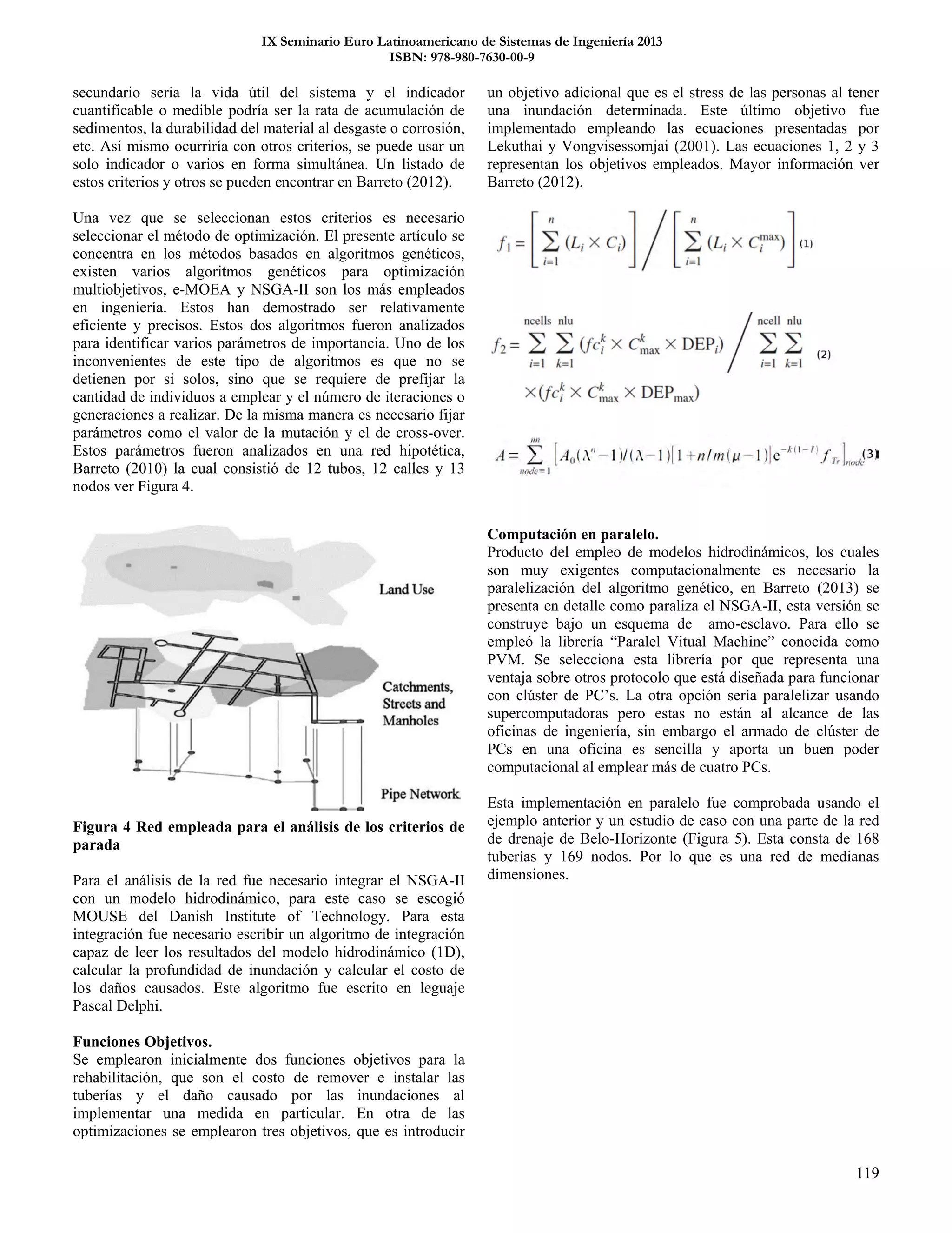 IX Seminario Euro Latinoamericano de Sistemas de Ingeniería 2013
ISBN: 978-980-7630-00-9
119
secundario seria la vida útil del sistema y el indicador
cuantificable o medible podría ser la rata de acumulación de
sedimentos, la durabilidad del material al desgaste o corrosión,
etc. Así mismo ocurriría con otros criterios, se puede usar un
solo indicador o varios en forma simultánea. Un listado de
estos criterios y otros se pueden encontrar en Barreto (2012).
Una vez que se seleccionan estos criterios es necesario
seleccionar el método de optimización. El presente artículo se
concentra en los métodos basados en algoritmos genéticos,
existen varios algoritmos genéticos para optimización
multiobjetivos, e-MOEA y NSGA-II son los más empleados
en ingeniería. Estos han demostrado ser relativamente
eficiente y precisos. Estos dos algoritmos fueron analizados
para identificar varios parámetros de importancia. Uno de los
inconvenientes de este tipo de algoritmos es que no se
detienen por si solos, sino que se requiere de prefijar la
cantidad de individuos a emplear y el número de iteraciones o
generaciones a realizar. De la misma manera es necesario fijar
parámetros como el valor de la mutación y el de cross-over.
Estos parámetros fueron analizados en una red hipotética,
Barreto (2010) la cual consistió de 12 tubos, 12 calles y 13
nodos ver Figura 4.
Figura 4 Red empleada para el análisis de los criterios de
parada
Para el análisis de la red fue necesario integrar el NSGA-II
con un modelo hidrodinámico, para este caso se escogió
MOUSE del Danish Institute of Technology. Para esta
integración fue necesario escribir un algoritmo de integración
capaz de leer los resultados del modelo hidrodinámico (1D),
calcular la profundidad de inundación y calcular el costo de
los daños causados. Este algoritmo fue escrito en leguaje
Pascal Delphi.
Funciones Objetivos.
Se emplearon inicialmente dos funciones objetivos para la
rehabilitación, que son el costo de remover e instalar las
tuberías y el daño causado por las inundaciones al
implementar una medida en particular. En otra de las
optimizaciones se emplearon tres objetivos, que es introducir
un objetivo adicional que es el stress de las personas al tener
una inundación determinada. Este último objetivo fue
implementado empleando las ecuaciones presentadas por
Lekuthai y Vongvisessomjai (2001). Las ecuaciones 1, 2 y 3
representan los objetivos empleados. Mayor información ver
Barreto (2012).
Computación en paralelo.
Producto del empleo de modelos hidrodinámicos, los cuales
son muy exigentes computacionalmente es necesario la
paralelización del algoritmo genético, en Barreto (2013) se
presenta en detalle como paraliza el NSGA-II, esta versión se
construye bajo un esquema de amo-esclavo. Para ello se
empleó la librería “Paralel Vitual Machine” conocida como
PVM. Se selecciona esta librería por que representa una
ventaja sobre otros protocolo que está diseñada para funcionar
con clúster de PC’s. La otra opción sería paralelizar usando
supercomputadoras pero estas no están al alcance de las
oficinas de ingeniería, sin embargo el armado de clúster de
PCs en una oficina es sencilla y aporta un buen poder
computacional al emplear más de cuatro PCs.
Esta implementación en paralelo fue comprobada usando el
ejemplo anterior y un estudio de caso con una parte de la red
de drenaje de Belo-Horizonte (Figura 5). Esta consta de 168
tuberías y 169 nodos. Por lo que es una red de medianas
dimensiones.
 