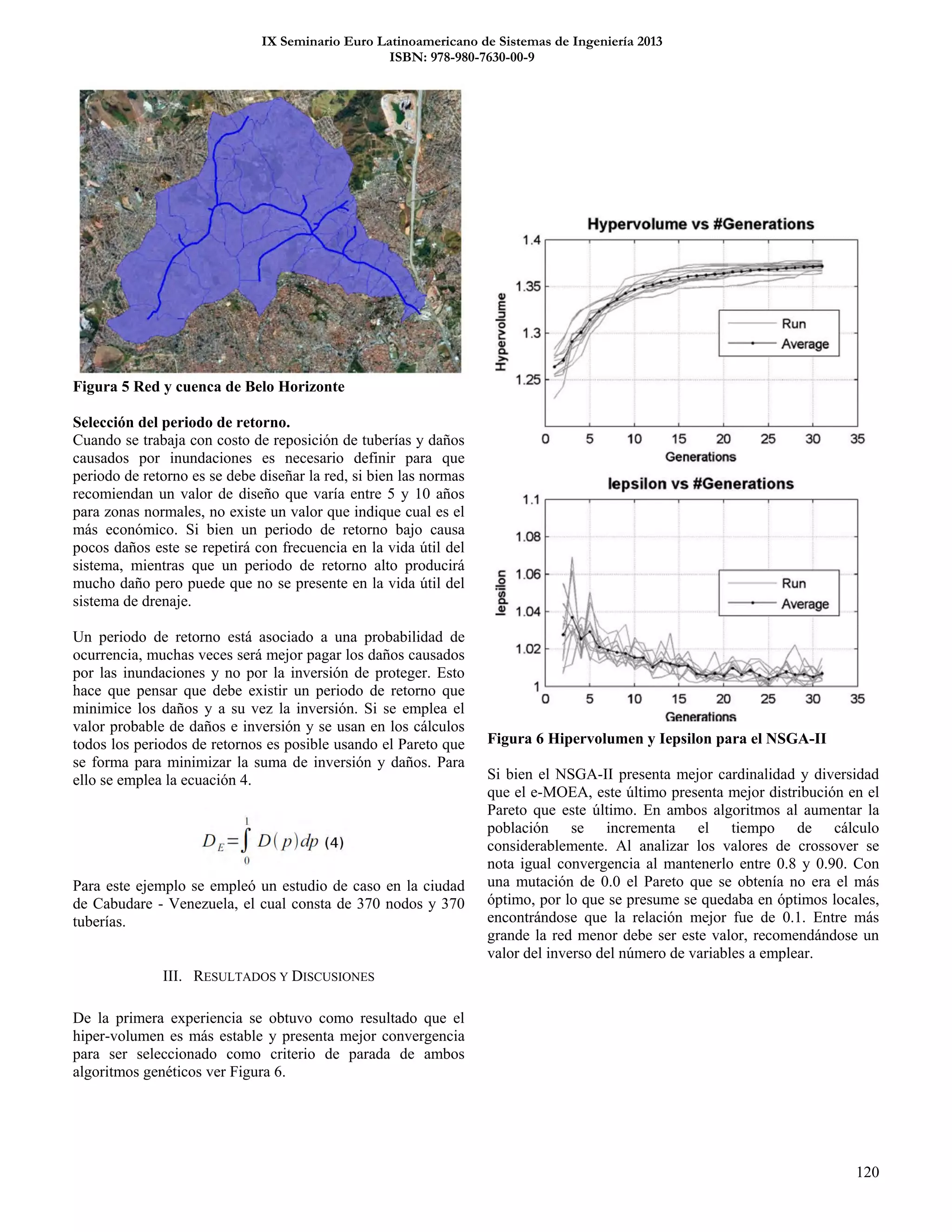 IX Seminario Euro Latinoamericano de Sistemas de Ingeniería 2013
ISBN: 978-980-7630-00-9
120
Figura 5 Red y cuenca de Belo Horizonte
Selección del periodo de retorno.
Cuando se trabaja con costo de reposición de tuberías y daños
causados por inundaciones es necesario definir para que
periodo de retorno es se debe diseñar la red, si bien las normas
recomiendan un valor de diseño que varía entre 5 y 10 años
para zonas normales, no existe un valor que indique cual es el
más económico. Si bien un periodo de retorno bajo causa
pocos daños este se repetirá con frecuencia en la vida útil del
sistema, mientras que un periodo de retorno alto producirá
mucho daño pero puede que no se presente en la vida útil del
sistema de drenaje.
Un periodo de retorno está asociado a una probabilidad de
ocurrencia, muchas veces será mejor pagar los daños causados
por las inundaciones y no por la inversión de proteger. Esto
hace que pensar que debe existir un periodo de retorno que
minimice los daños y a su vez la inversión. Si se emplea el
valor probable de daños e inversión y se usan en los cálculos
todos los periodos de retornos es posible usando el Pareto que
se forma para minimizar la suma de inversión y daños. Para
ello se emplea la ecuación 4.
Para este ejemplo se empleó un estudio de caso en la ciudad
de Cabudare - Venezuela, el cual consta de 370 nodos y 370
tuberías.
III. RESULTADOS Y DISCUSIONES
De la primera experiencia se obtuvo como resultado que el
hiper-volumen es más estable y presenta mejor convergencia
para ser seleccionado como criterio de parada de ambos
algoritmos genéticos ver Figura 6.
Figura 6 Hipervolumen y Iepsilon para el NSGA-II
Si bien el NSGA-II presenta mejor cardinalidad y diversidad
que el e-MOEA, este último presenta mejor distribución en el
Pareto que este último. En ambos algoritmos al aumentar la
población se incrementa el tiempo de cálculo
considerablemente. Al analizar los valores de crossover se
nota igual convergencia al mantenerlo entre 0.8 y 0.90. Con
una mutación de 0.0 el Pareto que se obtenía no era el más
óptimo, por lo que se presume se quedaba en óptimos locales,
encontrándose que la relación mejor fue de 0.1. Entre más
grande la red menor debe ser este valor, recomendándose un
valor del inverso del número de variables a emplear.
 